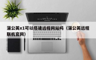 东阳蒲公英x1可以搭建远程网站吗（蒲公英远程联机官网）